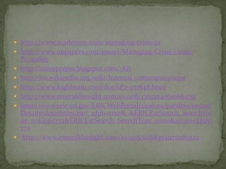  http://www.academon.com/managing-crisis-pr
 http://www.oppapers.com/essays/Managing-Crisis-Using-
    Pr/119695
   http://crisisprspin.blogspot.com/-Kit
   http://en.wikipedia.org/wiki/Internal_communications
   http://www.highbeam.com/doc/1P2-951848.html
   http://www.emeraldinsight.com/10.1108/13632540610664751
   http://www.eric.ed.gov/ERICWebPortal/custom/portlets/record
    Details/detailmini.jsp?_nfpb=true&_&ERICExtSearch_SearchVal
    ue_0=EJ563772&ERICExtSearch_SearchType_0=no&accno=EJ563
    772
    http://www.emeraldinsight.com/10.1108/02683949710183522
 