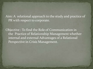Aim: A relational approach to the study and practice of
  PR with respect to corporate.

Objective : To find the Role of Communication in
 the Practice of Relationship Management whether
 internal and external Advantages of a Relational
 Perspective in Crisis Management.
 