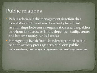  Public relation is the management function that
  establishes and maintained mutually beneficial
  relationships between an organization and the publics
  on whom its success or failure depends – cutlip, center
  and broom (2006:5) united states
 James grunig has defined four descriptors of public
  relation activity press agentry/publicity, public
  information, two ways of symmetric and asymmetric
 