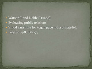  Watson T and Noble P (2008)
 Evaluating public relations
 Vinod vasishtha for kogan page india private ltd.
 Page no: 4-8, 188-193
 