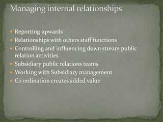  Reporting upwards
 Relationships with others staff functions
 Controlling and influencing down stream public
  relation activities
 Subsidiary public relations teams
 Working with Subsidiary management
 Co ordination creates added value
 
