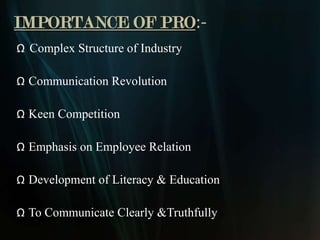 IMPORTANCE OF PRO:-
Ω Complex Structure of Industry

Ω Communication Revolution

Ω Keen Competition

Ω Emphasis on Employee Relation

Ω Development of Literacy & Education

Ω To Communicate Clearly &Truthfully
 