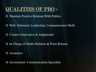QUALITIES OF PRO :-
Ω Maintain Positive Relation With Publics

Ω Well- Informed, Leadership, Communication Skills

Ω Creative Innovative & Judgmental

Ω In Charge of Media Relation & Press Release

Ω Assurance

Ω Government Communication Specialist
 
