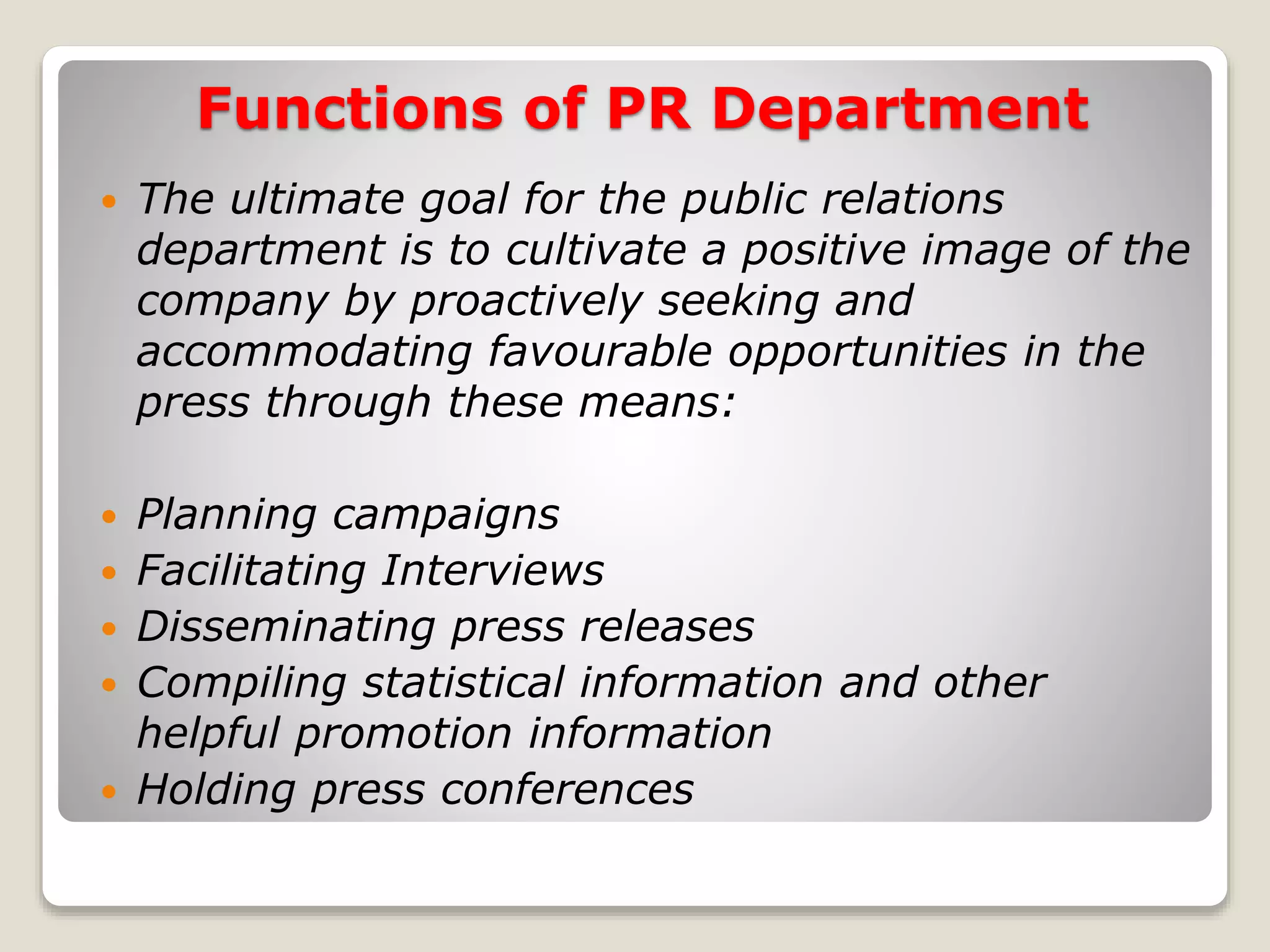 Functions of PR Department
The ultimate goal for the public relations
department is to cultivate a positive image of the
company by proactively seeking and
accommodating favourable opportunities in the
press through these means:
Planning campaigns
Facilitating Interviews
Disseminating press releases
Compiling statistical information and other
helpful promotion information
Holding press conferences