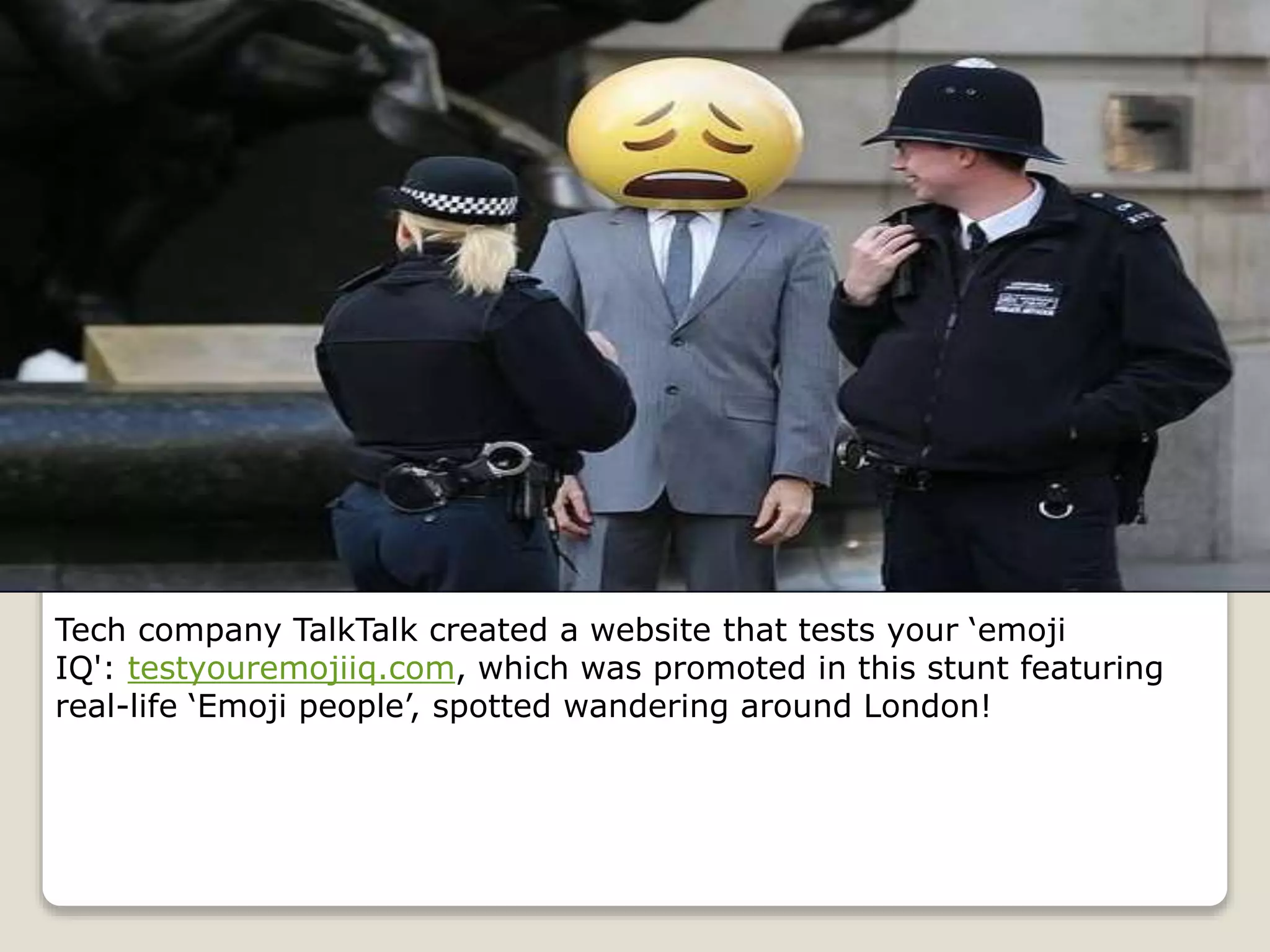 Tech company TalkTalk created a website that tests your ‘emoji
IQ': testyouremojiiq.com, which was promoted in this stunt featuring
real-life ‘Emoji people’, spotted wandering around London!