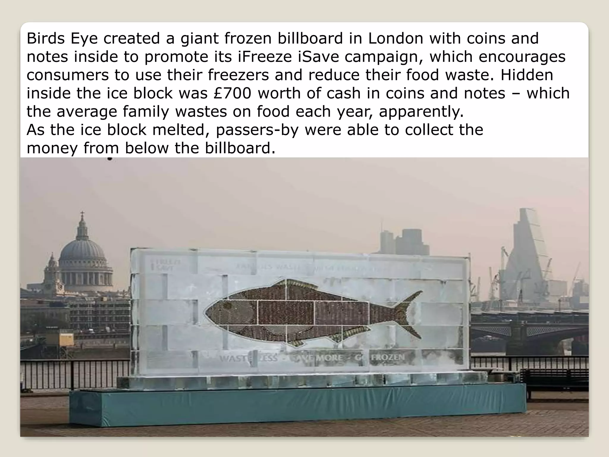 Birds Eye created a giant frozen billboard in London with coins and
notes inside to promote its iFreeze iSave campaign, which encourages
consumers to use their freezers and reduce their food waste. Hidden
inside the ice block was £700 worth of cash in coins and notes – which
the average family wastes on food each year, apparently.
As the ice block melted, passers-by were able to collect the
money from below the billboard.