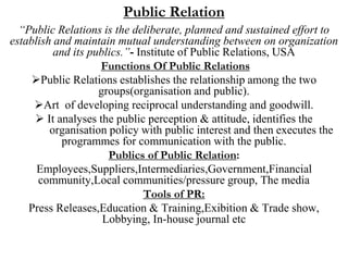 Public Relation
“Public Relations is the deliberate, planned and sustained effort to
establish and maintain mutual understanding between on organization
and its publics.”- Institute of Public Relations, USA
Functions Of Public Relations
Public Relations establishes the relationship among the two
groups(organisation and public).
Art of developing reciprocal understanding and goodwill.
 It analyses the public perception & attitude, identifies the
organisation policy with public interest and then executes the
programmes for communication with the public.
Publics of Public Relation:
Employees,Suppliers,Intermediaries,Government,Financial
community,Local communities/pressure group, The media
Tools of PR:
Press Releases,Education & Training,Exibition & Trade show,
Lobbying, In-house journal etc
 