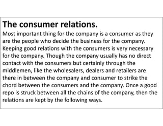 The consumer relations.
Most important thing for the company is a consumer as they
are the people who decide the business for the company.
Keeping good relations with the consumers is very necessary
for the company. Though the company usually has no direct
contact with the consumers but certainly through the
contact with the consumers but certainly through the
middlemen, like the wholesalers, dealers and retailers are
there in between the company and consumer to strike the
chord between the consumers and the company. Once a good
repo is struck between all the chains of the company, then the
relations are kept by the following ways.
 