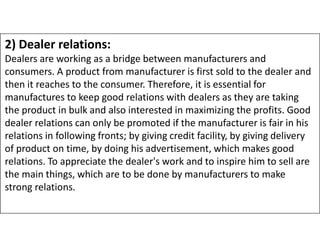 2) Dealer relations:
Dealers are working as a bridge between manufacturers and
consumers. A product from manufacturer is first sold to the dealer and
then it reaches to the consumer. Therefore, it is essential for
manufactures to keep good relations with dealers as they are taking
the product in bulk and also interested in maximizing the profits. Good
dealer relations can only be promoted if the manufacturer is fair in his
dealer relations can only be promoted if the manufacturer is fair in his
relations in following fronts; by giving credit facility, by giving delivery
of product on time, by doing his advertisement, which makes good
relations. To appreciate the dealer's work and to inspire him to sell are
the main things, which are to be done by manufacturers to make
strong relations.
 