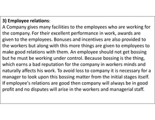 3) Employee relations:
A Company gives many facilities to the employees who are working for
the company. For their excellent performance in work, awards are
given to the employees. Bonuses and incentives are also provided to
the workers but along with this more things are given to employees to
make good relations with them. An employee should not get bossing
but he must be working under control. Because bossing is the thing,
but he must be working under control. Because bossing is the thing,
which earns a bad reputation for the company in workers minds and
naturally affects his work. To avoid loss to company it is necessary for a
manager to look upon this bossing matter from the initial stages itself.
If employee's relations are good then company will always be in good
profit and no disputes will arise in the workers and managerial staff.
 