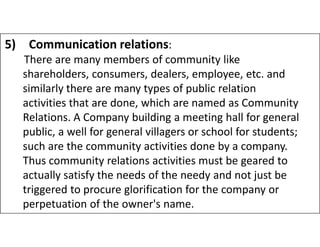 5) Communication relations:
There are many members of community like
shareholders, consumers, dealers, employee, etc. and
similarly there are many types of public relation
activities that are done, which are named as Community
Relations. A Company building a meeting hall for general
Relations. A Company building a meeting hall for general
public, a well for general villagers or school for students;
such are the community activities done by a company.
Thus community relations activities must be geared to
actually satisfy the needs of the needy and not just be
triggered to procure glorification for the company or
perpetuation of the owner's name.
 