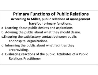 Primary Functions of Public Relations
According to Millet, public relations of management
havefour primary functions.
a Learning about public desires and aspirations.
b. Advising the public about what they should desire.
c.Ensuring the satisfactory contact between public
c.Ensuring the satisfactory contact between public
andhospital organizations.
d. Informing the public about what facilities they
areproviding.
e. Evaluating reactions of the public. Attributes of a Public
Relations Practitioner
 