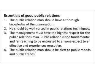 Essentials of good public relations
1. The public relation man should have a thorough
knowledge of the organization.
2. He should be well versed in public relations techniques.
3. The management must have the highest respect for the
public relations man. Public relation is too fundamental
public relations man. Public relation is too fundamental
and far reaching to be entrusted to anyone expect to an
effective and experiences executive.
4. The public relation man should be alert to public moods
and public trends.
 
