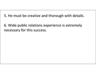 5. He must be creative and thorough with details.
6. Wide public relations experience is extremely
necessary for this success.
 