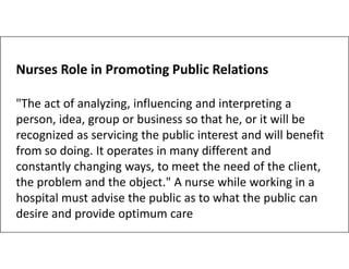 Nurses Role in Promoting Public Relations
"The act of analyzing, influencing and interpreting a
person, idea, group or business so that he, or it will be
recognized as servicing the public interest and will benefit
recognized as servicing the public interest and will benefit
from so doing. It operates in many different and
constantly changing ways, to meet the need of the client,
the problem and the object." A nurse while working in a
hospital must advise the public as to what the public can
desire and provide optimum care
 
