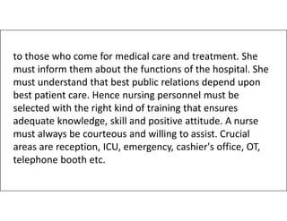 to those who come for medical care and treatment. She
must inform them about the functions of the hospital. She
must understand that best public relations depend upon
best patient care. Hence nursing personnel must be
selected with the right kind of training that ensures
selected with the right kind of training that ensures
adequate knowledge, skill and positive attitude. A nurse
must always be courteous and willing to assist. Crucial
areas are reception, ICU, emergency, cashier's office, OT,
telephone booth etc.
 