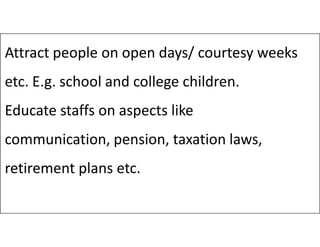 Attract people on open days/ courtesy weeks
etc. E.g. school and college children.
Educate staffs on aspects like
communication, pension, taxation laws,
retirement plans etc.
 