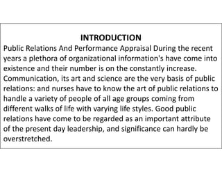 INTRODUCTION
Public Relations And Performance Appraisal During the recent
years a plethora of organizational information's have come into
existence and their number is on the constantly increase.
Communication, its art and science are the very basis of public
relations: and nurses have to know the art of public relations to
relations: and nurses have to know the art of public relations to
handle a variety of people of all age groups coming from
different walks of life with varying life styles. Good public
relations have come to be regarded as an important attribute
of the present day leadership, and significance can hardly be
overstretched.
 