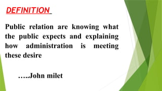 DEFINITION
Public relation are knowing what
the public expects and explaining
how administration is meeting
these desire
…..John milet
 