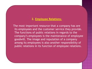 2. Employee Relations-

The most important resource that a company has are
 its employees and the customer service they provide.
 The functions of public relations in regards to the
 company’s employees is the maintenance of employee
 goodwill. The image and reputation of a company
 among its employees is also another responsibility of
 public relations in its function of employee relations.
 