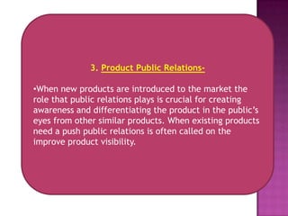 3. Product Public Relations-

•When new products are introduced to the market the
role that public relations plays is crucial for creating
awareness and differentiating the product in the public’s
eyes from other similar products. When existing products
need a push public relations is often called on the
improve product visibility.
 