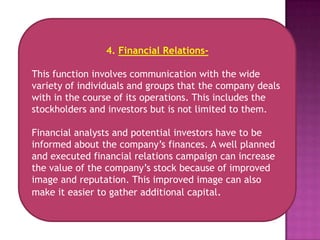 4. Financial Relations-

This function involves communication with the wide
variety of individuals and groups that the company deals
with in the course of its operations. This includes the
stockholders and investors but is not limited to them.

Financial analysts and potential investors have to be
informed about the company’s finances. A well planned
and executed financial relations campaign can increase
the value of the company’s stock because of improved
image and reputation. This improved image can also
make it easier to gather additional capital.
 