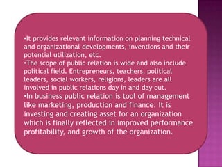 •It provides relevant information on planning technical
and organizational developments, inventions and their
potential utilization, etc.
•The scope of public relation is wide and also include
political field. Entrepreneurs, teachers, political
leaders, social workers, religions, leaders are all
involved in public relations day in and day out.
•In business public relation is tool of management
like marketing, production and finance. It is
investing and creating asset for an organization
which is finally reflected in improved performance
profitability, and growth of the organization.
 