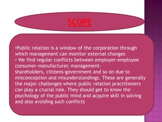 SCOPE


•Public relation is a window of the corporation through
which management can monitor external changes
• We find regular conflicts between employer-employee
consumer-manufacturer, management-
shareholders, citizens-government and so on due to
misconception and misunderstandings. These are generally
the major challenges where public relation practitioners
can play a crucial role. They should get to know the
psychology of the public mind and acquire skill in solving
and also avoiding such conflicts
 
