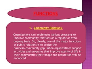 FUNCTIONS

            1. Community Relations-

Organizations can implement various programs to
improve community relations on a regular or even
ongoing basis. So, clearly, one of the major functions
of public relations is to bridge the
business/community gap. When organizations support
activities and programs that improve quality of life in
their communities their image and reputation will be
enhanced.
 