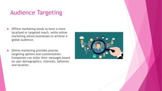 Audience Targeting
 Offline marketing tends to have a more
localized or targeted reach, while online
marketing allows businesses to achieve a
global audience.
 Online marketing provides precise
targeting options and customization.
Companies can tailor their messages based
on user demographics, interests, behavior,
and location.
 