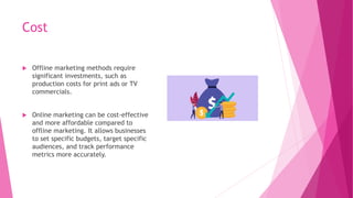 Cost
 Offline marketing methods require
significant investments, such as
production costs for print ads or TV
commercials.
 Online marketing can be cost-effective
and more affordable compared to
offline marketing. It allows businesses
to set specific budgets, target specific
audiences, and track performance
metrics more accurately.
 