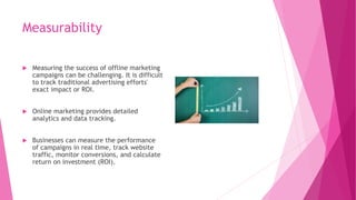 Measurability
 Measuring the success of offline marketing
campaigns can be challenging. It is difficult
to track traditional advertising efforts'
exact impact or ROI.
 Online marketing provides detailed
analytics and data tracking.
 Businesses can measure the performance
of campaigns in real time, track website
traffic, monitor conversions, and calculate
return on investment (ROI).
 