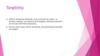 Tangibility
 Offline marketing materials, such as brochures, flyers, or
product samples, are physical and tangible, allowing customers
to interact with them physically.
 On the other hand, online marketing, all promotional materials
are digital.
 