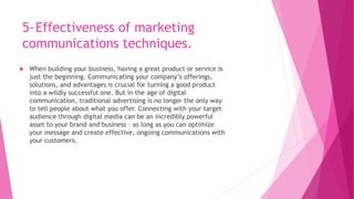 5-Effectiveness of marketing
communications techniques.
 When building your business, having a great product or service is
just the beginning. Communicating your company’s offerings,
solutions, and advantages is crucial for turning a good product
into a wildly successful one. But in the age of digital
communication, traditional advertising is no longer the only way
to tell people about what you offer. Connecting with your target
audience through digital media can be an incredibly powerful
asset to your brand and business – as long as you can optimize
your message and create effective, ongoing communications with
your customers.
 