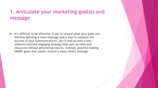 1. Articulate your marketing goal(s) and
message
 It’s difficult to be effective if you’re unsure what your goals are.
Without defining a clear message and a way to measure the
success of your communications, you’ll end up with a less
cohesive and less engaging strategy that uses up time and
resources without generating returns. Instead, practice making
SMART goals that center around a clear, direct message.
 