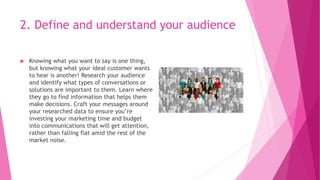 2. Define and understand your audience
 Knowing what you want to say is one thing,
but knowing what your ideal customer wants
to hear is another! Research your audience
and identify what types of conversations or
solutions are important to them. Learn where
they go to find information that helps them
make decisions. Craft your messages around
your researched data to ensure you’re
investing your marketing time and budget
into communications that will get attention,
rather than falling flat amid the rest of the
market noise.
 