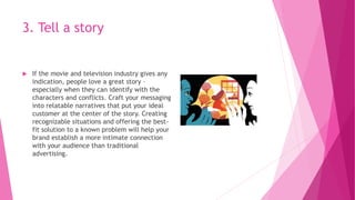 3. Tell a story
 If the movie and television industry gives any
indication, people love a great story –
especially when they can identify with the
characters and conflicts. Craft your messaging
into relatable narratives that put your ideal
customer at the center of the story. Creating
recognizable situations and offering the best-
fit solution to a known problem will help your
brand establish a more intimate connection
with your audience than traditional
advertising.
 