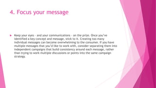 4. Focus your message
 Keep your eyes – and your communications – on the prize. Once you’ve
identified a key concept and message, stick to it. Creating too many
individual messages can become overwhelming to the consumer. If you have
multiple messages that you’d like to work with, consider separating them into
independent campaigns that build consistency around each message, rather
than trying to work multiple discussions or points into the same campaign
strategy.
 