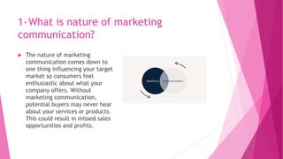 1-What is nature of marketing
communication?
 The nature of marketing
communication comes down to
one thing influencing your target
market so consumers feel
enthusiastic about what your
company offers. Without
marketing communication,
potential buyers may never hear
about your services or products.
This could result in missed sales
opportunities and profits.
 