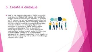 5. Create a dialogue
 One of the biggest advantages of digital marketing
over older methods of advertising is the ability to
have a conversation with your audience. A billboard
or TV commercial is a one-way communication, but
social media platforms, email marketing, and other
digital media forms allow the customers to engage
with the material and messaging. Open your
campaign to dialogue by asking your audience
questions, encouraging them to share their
experiences with your brand, or by creating an
approachable persona on your accounts. When your
customers feel connected to your brand on a
personal level, they are more likely to not only listen
to what you have to say, but to act on your offerings
as long-term clients.
 