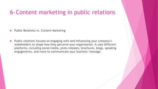 6-Content marketing in public relations
 Public Relations vs. Content Marketing
 Public relations focuses on engaging with and influencing your company’s
stakeholders to shape how they perceive your organization. It uses different
platforms, including social media, press releases, brochures, blogs, speaking
engagements, and more to communicate your business’ message.
 