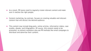  As a result, PR teams need to regularly create relevant content and make
sure it reaches the right people.
 Content marketing, by contrast, focuses on creating valuable and relevant
content that will attract the desired audience.
 This content may include blog posts, online articles, informative videos, case
studies, ebooks, and infographics. Of course, this content needs to be
promoted, so content marketers also use PR methods like email campaigns to
distribute and advertise their content.
 