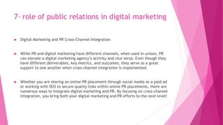 7- role of public relations in digital marketing
 Digital Marketing and PR Cross-Channel Integration
 While PR and digital marketing have different channels, when used in unison, PR
can elevate a digital marketing agency’s activity and vice versa. Even though they
have different deliverables, key metrics, and outcomes, they serve as a great
support to one another when cross-channel integration is implemented.
 Whether you are sharing an online PR placement through social media as a paid ad
or working with SEO to secure quality links within online PR placements, there are
numerous ways to integrate digital marketing and PR. By focusing on cross-channel
integration, you bring both your digital marketing and PR efforts to the next level!
 