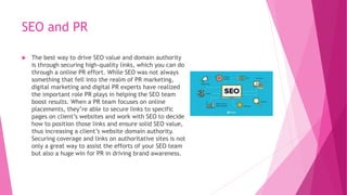 SEO and PR
 The best way to drive SEO value and domain authority
is through securing high-quality links, which you can do
through a online PR effort. While SEO was not always
something that fell into the realm of PR marketing,
digital marketing and digital PR experts have realized
the important role PR plays in helping the SEO team
boost results. When a PR team focuses on online
placements, they’re able to secure links to specific
pages on client’s websites and work with SEO to decide
how to position those links and ensure solid SEO value,
thus increasing a client’s website domain authority.
Securing coverage and links on authoritative sites is not
only a great way to assist the efforts of your SEO team
but also a huge win for PR in driving brand awareness.
 