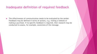 Inadequate definition of required feedback
 The effectiveness of communication needs to be evaluated by the sender.
Feedback may be defined in terms of actions, e.g. visiting a website or
making a purchase. If no specific feedback is required, then research may be
conducted to assess, for example, awareness of the message.
 