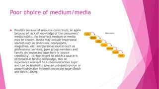 Poor choice of medium/media
 Possibly because of resource constraints, or again
because of lack of knowledge of the consumers’
media habits, the incorrect medium or media
may be chosen. Media may include impersonal
sources such as television, newspapers,
magazines, etc. and personal sources such as
professional services, peer group members and
family. An important issue here is 'source
credibility', i.e. the extent to which a source is
perceived as having knowledge, skill or
experience relevant to a communications topic
and can be trusted to give an unbiased opinion or
present objective information on the issue (Belch
and Belch, 2009).
 