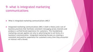 9- what is integrated marketing
communications
 What is integrated marketing communications (IMC)?
 Integrated marketing communications (IMC) is both a theory and a set of
business practices that facilitate consistent messaging across channels and
produce a unified brand experience for customers. This foundational
marketing concept applies not only to advertising but to all forms of a
business’s communication. Integrated marketing focuses on creating a
consistent and positive experience for customers every time they encounter
or interact with a brand.
 