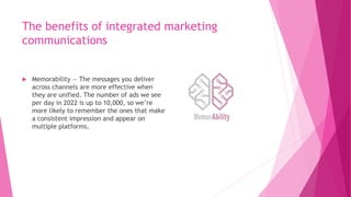 The benefits of integrated marketing
communications
 Memorability — The messages you deliver
across channels are more effective when
they are unified. The number of ads we see
per day in 2022 is up to 10,000, so we’re
more likely to remember the ones that make
a consistent impression and appear on
multiple platforms.
 