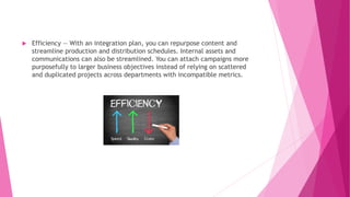  Efficiency — With an integration plan, you can repurpose content and
streamline production and distribution schedules. Internal assets and
communications can also be streamlined. You can attach campaigns more
purposefully to larger business objectives instead of relying on scattered
and duplicated projects across departments with incompatible metrics.
 