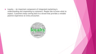  Loyalty — An important component of integrated marketing is
understanding and responding to customers. People like to know what to
expect. Customers keep coming back to a brand that provides a reliable
positive experience at every encounter.
 